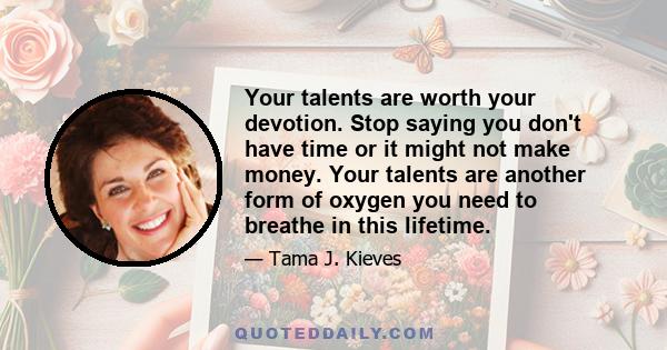 Your talents are worth your devotion. Stop saying you don't have time or it might not make money. Your talents are another form of oxygen you need to breathe in this lifetime.