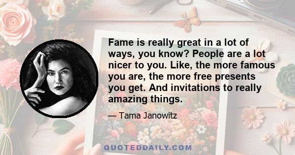 Fame is really great in a lot of ways, you know? People are a lot nicer to you. Like, the more famous you are, the more free presents you get. And invitations to really amazing things.