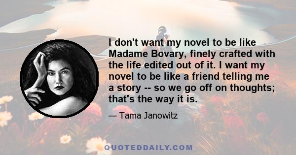 I don't want my novel to be like Madame Bovary, finely crafted with the life edited out of it. I want my novel to be like a friend telling me a story -- so we go off on thoughts; that's the way it is.