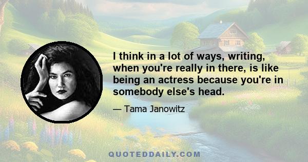 I think in a lot of ways, writing, when you're really in there, is like being an actress because you're in somebody else's head.