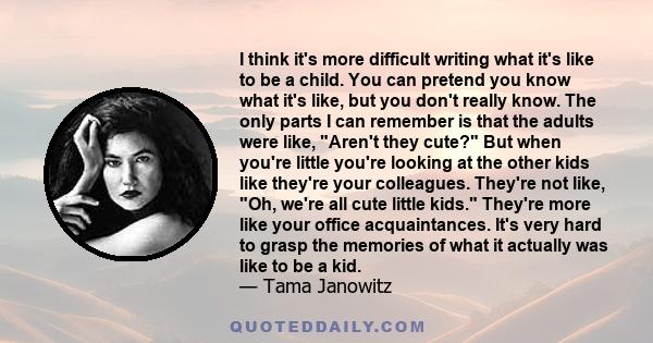 I think it's more difficult writing what it's like to be a child. You can pretend you know what it's like, but you don't really know. The only parts I can remember is that the adults were like, Aren't they cute? But