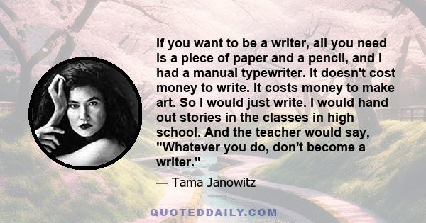 If you want to be a writer, all you need is a piece of paper and a pencil, and I had a manual typewriter. It doesn't cost money to write. It costs money to make art. So I would just write. I would hand out stories in