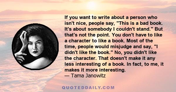 If you want to write about a person who isn't nice, people say, This is a bad book. It's about somebody I couldn't stand. But that's not the point. You don't have to like a character to like a book. Most of the time,