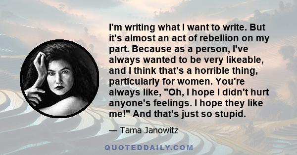 I'm writing what I want to write. But it's almost an act of rebellion on my part. Because as a person, I've always wanted to be very likeable, and I think that's a horrible thing, particularly for women. You're always