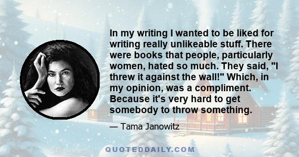 In my writing I wanted to be liked for writing really unlikeable stuff. There were books that people, particularly women, hated so much. They said, I threw it against the wall! Which, in my opinion, was a compliment.