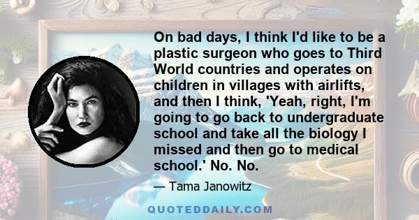 On bad days, I think I'd like to be a plastic surgeon who goes to Third World countries and operates on children in villages with airlifts, and then I think, 'Yeah, right, I'm going to go back to undergraduate school