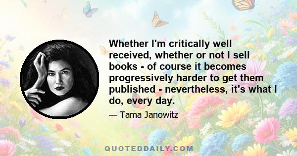 Whether I'm critically well received, whether or not I sell books - of course it becomes progressively harder to get them published - nevertheless, it's what I do, every day.