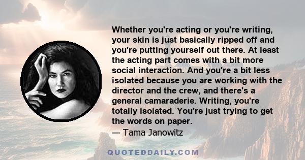 Whether you're acting or you're writing, your skin is just basically ripped off and you're putting yourself out there. At least the acting part comes with a bit more social interaction. And you're a bit less isolated