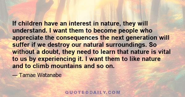 If children have an interest in nature, they will understand. I want them to become people who appreciate the consequences the next generation will suffer if we destroy our natural surroundings. So without a doubt, they 