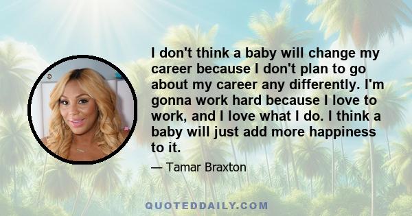 I don't think a baby will change my career because I don't plan to go about my career any differently. I'm gonna work hard because I love to work, and I love what I do. I think a baby will just add more happiness to it.