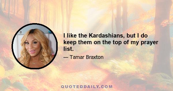 I like the Kardashians, but I do keep them on the top of my prayer list.