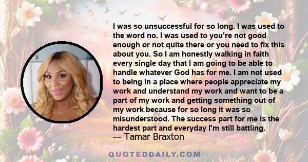 I was so unsuccessful for so long. I was used to the word no. I was used to you're not good enough or not quite there or you need to fix this about you. So I am honestly walking in faith every single day that I am going 