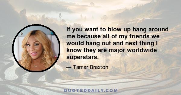 If you want to blow up hang around me because all of my friends we would hang out and next thing I know they are major worldwide superstars.