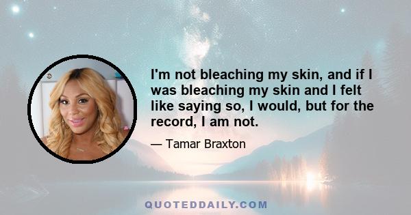 I'm not bleaching my skin, and if I was bleaching my skin and I felt like saying so, I would, but for the record, I am not.