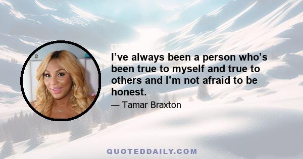 I’ve always been a person who’s been true to myself and true to others and I’m not afraid to be honest.