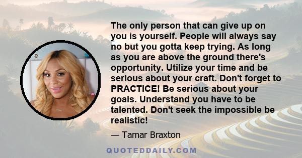 The only person that can give up on you is yourself. People will always say no but you gotta keep trying. As long as you are above the ground there's opportunity. Utilize your time and be serious about your craft. Don't 