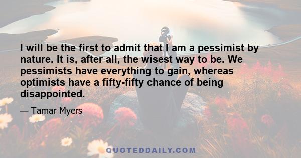 I will be the first to admit that I am a pessimist by nature. It is, after all, the wisest way to be. We pessimists have everything to gain, whereas optimists have a fifty-fifty chance of being disappointed.