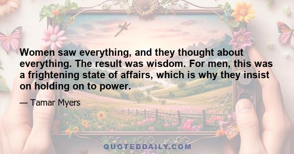 Women saw everything, and they thought about everything. The result was wisdom. For men, this was a frightening state of affairs, which is why they insist on holding on to power.