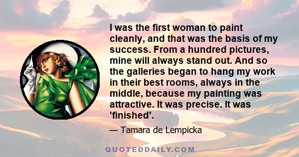 I was the first woman to paint cleanly, and that was the basis of my success. From a hundred pictures, mine will always stand out. And so the galleries began to hang my work in their best rooms, always in the middle,