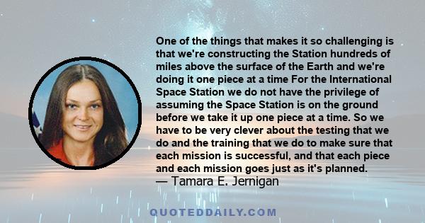 One of the things that makes it so challenging is that we're constructing the Station hundreds of miles above the surface of the Earth and we're doing it one piece at a time For the International Space Station we do not 