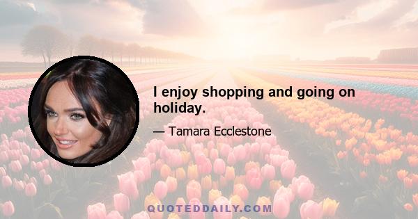 I enjoy shopping and going on holiday.