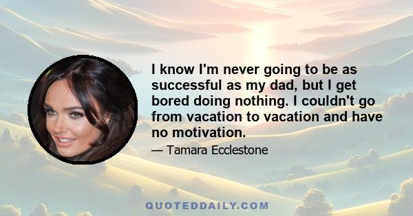 I know I'm never going to be as successful as my dad, but I get bored doing nothing. I couldn't go from vacation to vacation and have no motivation.