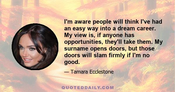 I'm aware people will think I've had an easy way into a dream career. My view is, if anyone has opportunities, they'll take them. My surname opens doors, but those doors will slam firmly if I'm no good.