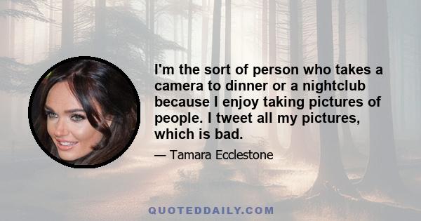 I'm the sort of person who takes a camera to dinner or a nightclub because I enjoy taking pictures of people. I tweet all my pictures, which is bad.