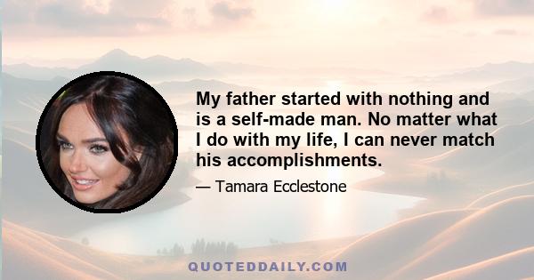 My father started with nothing and is a self-made man. No matter what I do with my life, I can never match his accomplishments.