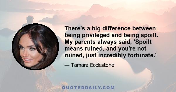 There's a big difference between being privileged and being spoilt. My parents always said, 'Spoilt means ruined, and you're not ruined, just incredibly fortunate.'