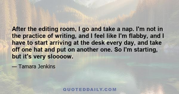 After the editing room, I go and take a nap. I'm not in the practice of writing, and I feel like I'm flabby, and I have to start arriving at the desk every day, and take off one hat and put on another one. So I'm