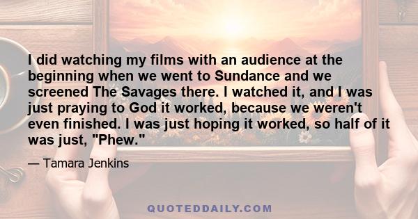 I did watching my films with an audience at the beginning when we went to Sundance and we screened The Savages there. I watched it, and I was just praying to God it worked, because we weren't even finished. I was just