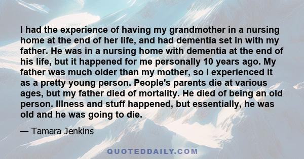 I had the experience of having my grandmother in a nursing home at the end of her life, and had dementia set in with my father. He was in a nursing home with dementia at the end of his life, but it happened for me