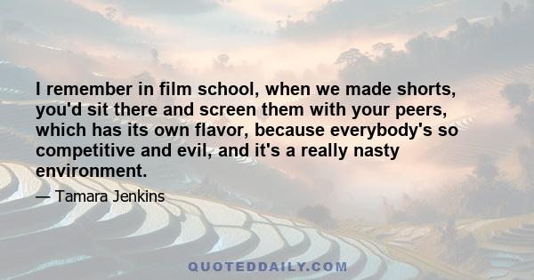 I remember in film school, when we made shorts, you'd sit there and screen them with your peers, which has its own flavor, because everybody's so competitive and evil, and it's a really nasty environment.