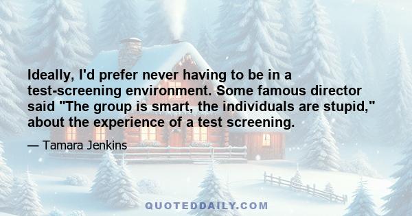 Ideally, I'd prefer never having to be in a test-screening environment. Some famous director said The group is smart, the individuals are stupid, about the experience of a test screening.