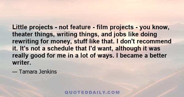 Little projects - not feature - film projects - you know, theater things, writing things, and jobs like doing rewriting for money, stuff like that. I don't recommend it. It's not a schedule that I'd want, although it