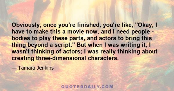 Obviously, once you're finished, you're like, Okay, I have to make this a movie now, and I need people - bodies to play these parts, and actors to bring this thing beyond a script. But when I was writing it, I wasn't