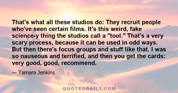 That's what all these studios do: They recruit people who've seen certain films. It's this weird, fake science-y thing the studios call a tool. That's a very scary process, because it can be used in odd ways. But then