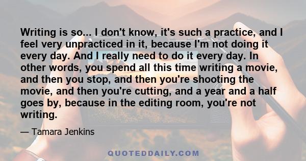 Writing is so... I don't know, it's such a practice, and I feel very unpracticed in it, because I'm not doing it every day. And I really need to do it every day. In other words, you spend all this time writing a movie,