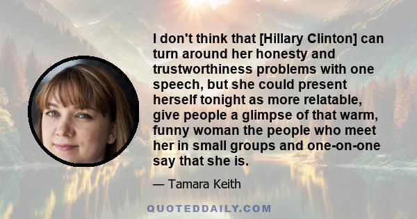 I don't think that [Hillary Clinton] can turn around her honesty and trustworthiness problems with one speech, but she could present herself tonight as more relatable, give people a glimpse of that warm, funny woman the 