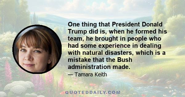 One thing that President Donald Trump did is, when he formed his team, he brought in people who had some experience in dealing with natural disasters, which is a mistake that the Bush administration made.