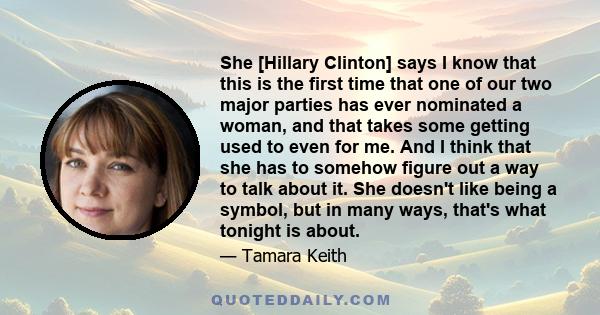 She [Hillary Clinton] says I know that this is the first time that one of our two major parties has ever nominated a woman, and that takes some getting used to even for me. And I think that she has to somehow figure out 