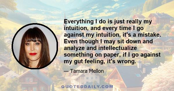 Everything I do is just really my intuition, and every time I go against my intuition, it's a mistake. Even though I may sit down and analyze and intellectualize something on paper, if I go against my gut feeling, it's