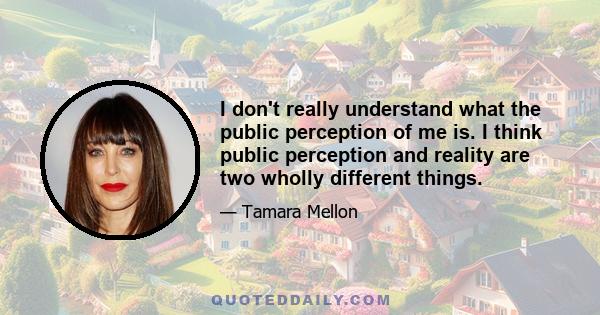 I don't really understand what the public perception of me is. I think public perception and reality are two wholly different things.