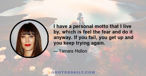 I have a personal motto that I live by, which is feel the fear and do it anyway. If you fail, you get up and you keep trying again.