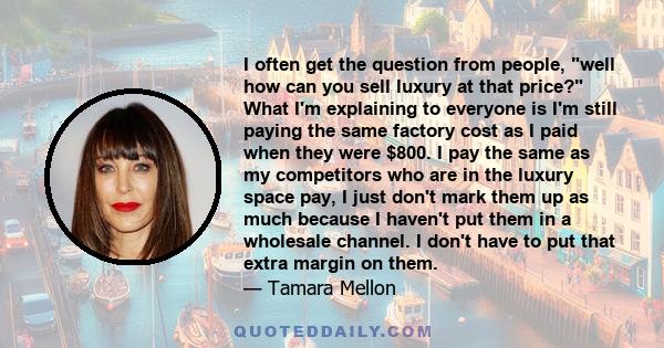 I often get the question from people, well how can you sell luxury at that price? What I'm explaining to everyone is I'm still paying the same factory cost as I paid when they were $800. I pay the same as my competitors 