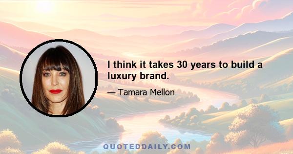 I think it takes 30 years to build a luxury brand.