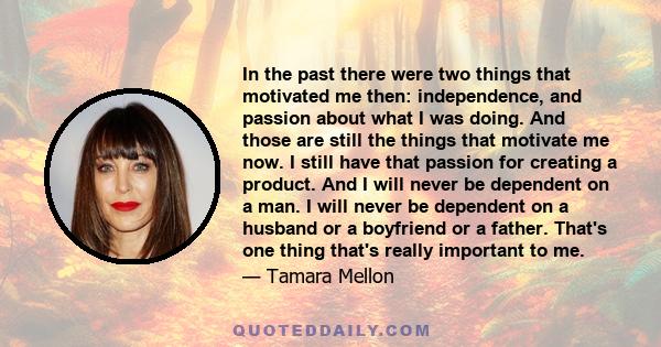 In the past there were two things that motivated me then: independence, and passion about what I was doing. And those are still the things that motivate me now. I still have that passion for creating a product. And I