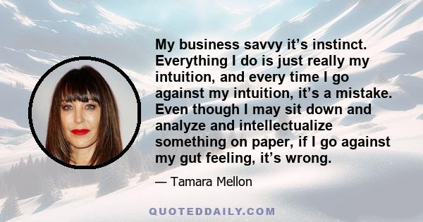 My business savvy it’s instinct. Everything I do is just really my intuition, and every time I go against my intuition, it’s a mistake. Even though I may sit down and analyze and intellectualize something on paper, if I 