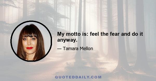 My motto is: feel the fear and do it anyway.